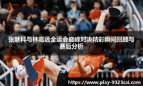 张继科与林高远全运会巅峰对决精彩瞬间回顾与赛后分析
